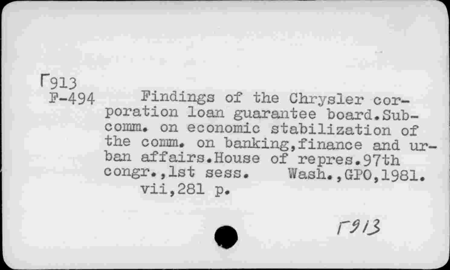 ﻿I~913
F-494
Findings of the Chrysler corporation loan guarantee board.Subcomm. on economic stabilization of the comm, on banking,finance and urban affairs.House of repres.97th congr.,1st sess. Wash.,010,1981.
vii,281 p.
